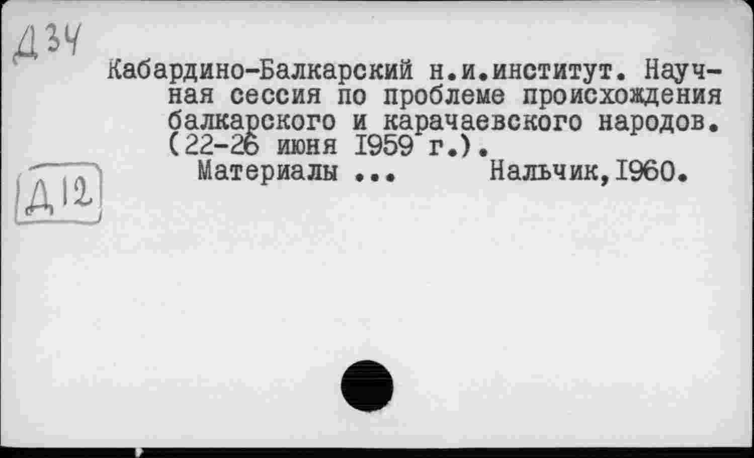 ﻿ди
Кабардино-Балкарский н.и.институт. Научная сессия по проблеме происхождения балкарского и карачаевского народов. (22-26 июня 1959 г.).
Материалы ... Нальчик,I960.